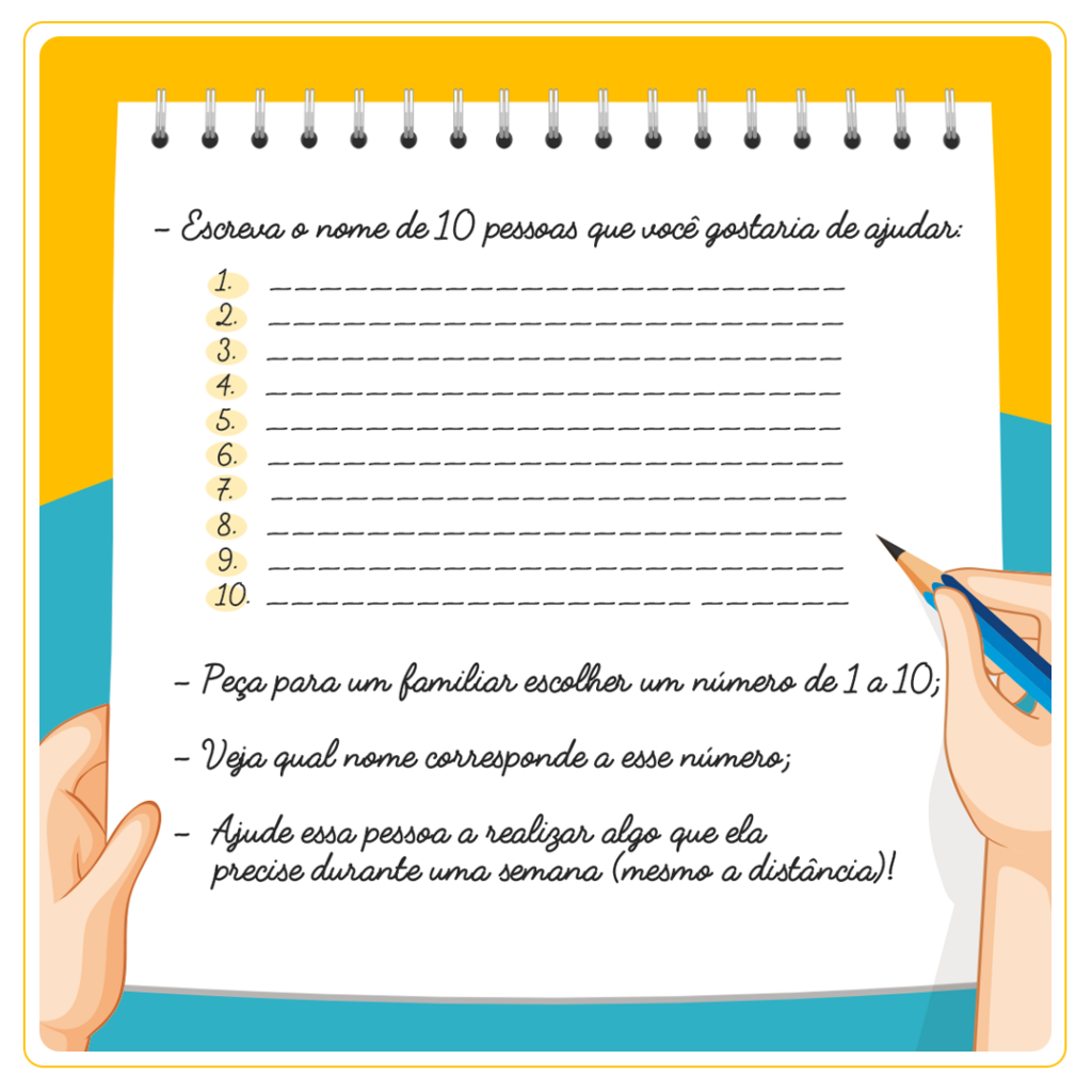 - Escreva o nome de 10 pessoas que você gostaria de ajudar; - Peça para um familiar escolher um número de 1 a 10; - Veja qual nome corresponde a esse número; - Ajude essa pessoa a realizar algo que ela precise durante uma semana (mesmo a distância)!